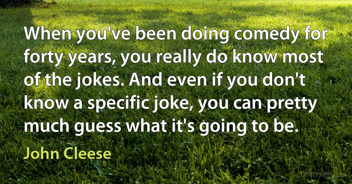 When you've been doing comedy for forty years, you really do know most of the jokes. And even if you don't know a specific joke, you can pretty much guess what it's going to be. (John Cleese)