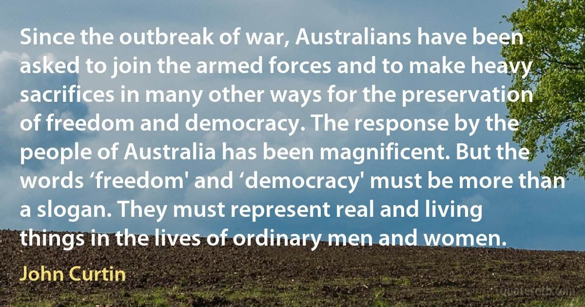 Since the outbreak of war, Australians have been asked to join the armed forces and to make heavy sacrifices in many other ways for the preservation of freedom and democracy. The response by the people of Australia has been magnificent. But the words ‘freedom' and ‘democracy' must be more than a slogan. They must represent real and living things in the lives of ordinary men and women. (John Curtin)