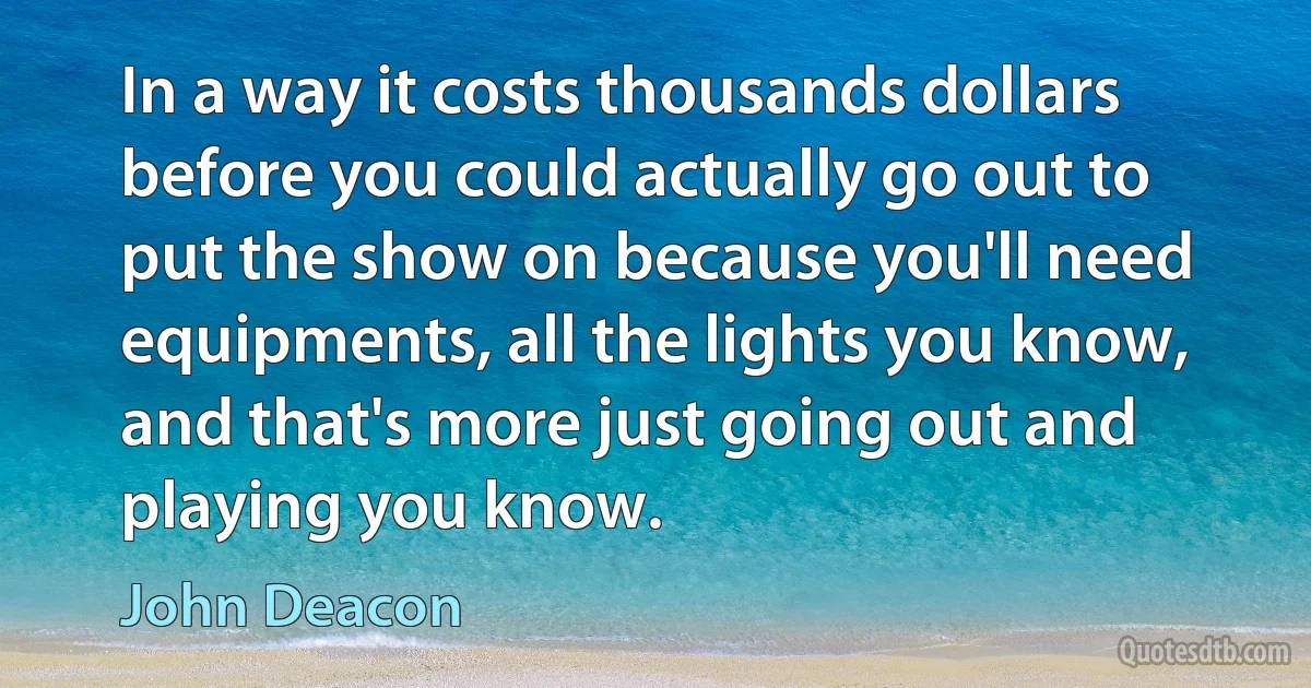 In a way it costs thousands dollars before you could actually go out to put the show on because you'll need equipments, all the lights you know, and that's more just going out and playing you know. (John Deacon)