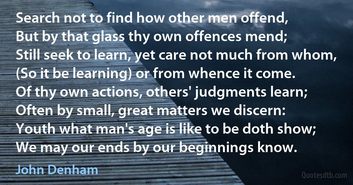 Search not to find how other men offend,
But by that glass thy own offences mend;
Still seek to learn, yet care not much from whom,
(So it be learning) or from whence it come.
Of thy own actions, others' judgments learn;
Often by small, great matters we discern:
Youth what man's age is like to be doth show;
We may our ends by our beginnings know. (John Denham)