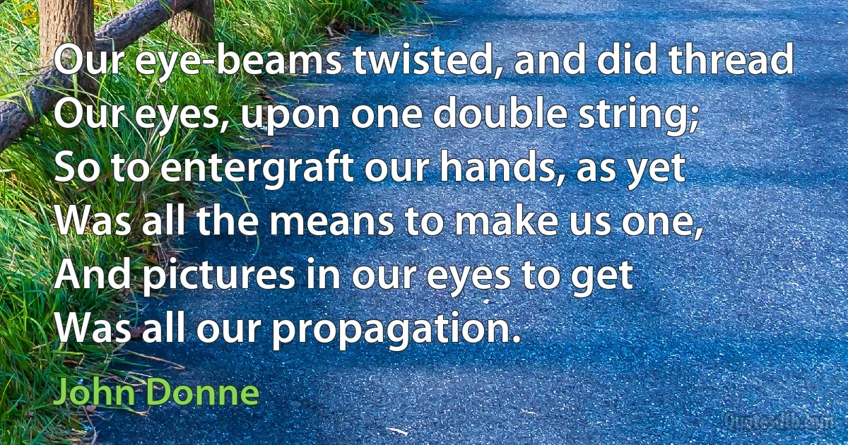 Our eye-beams twisted, and did thread
Our eyes, upon one double string;
So to entergraft our hands, as yet
Was all the means to make us one,
And pictures in our eyes to get
Was all our propagation. (John Donne)