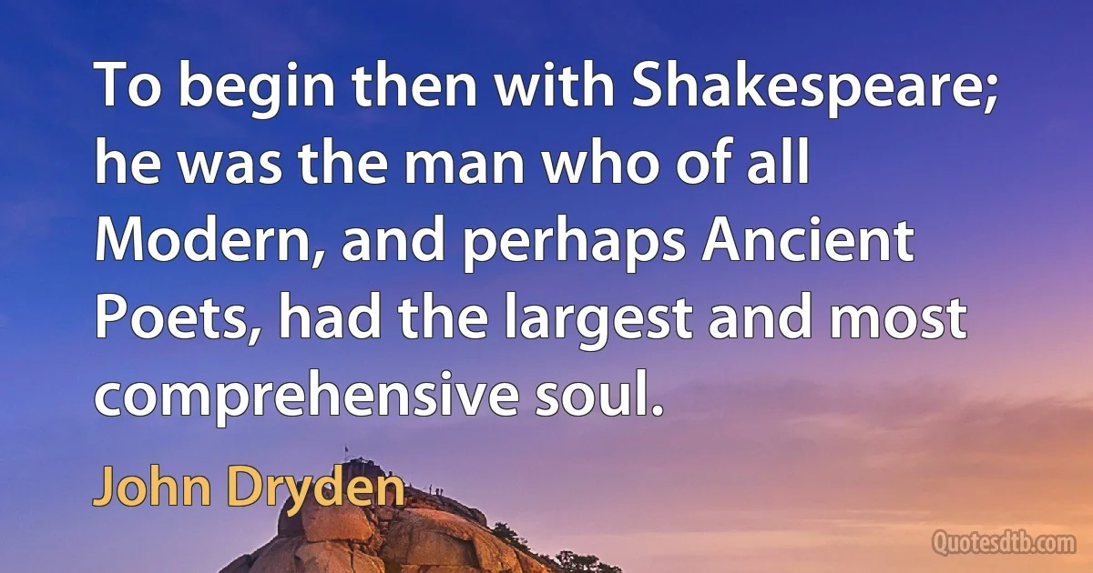 To begin then with Shakespeare; he was the man who of all Modern, and perhaps Ancient Poets, had the largest and most comprehensive soul. (John Dryden)