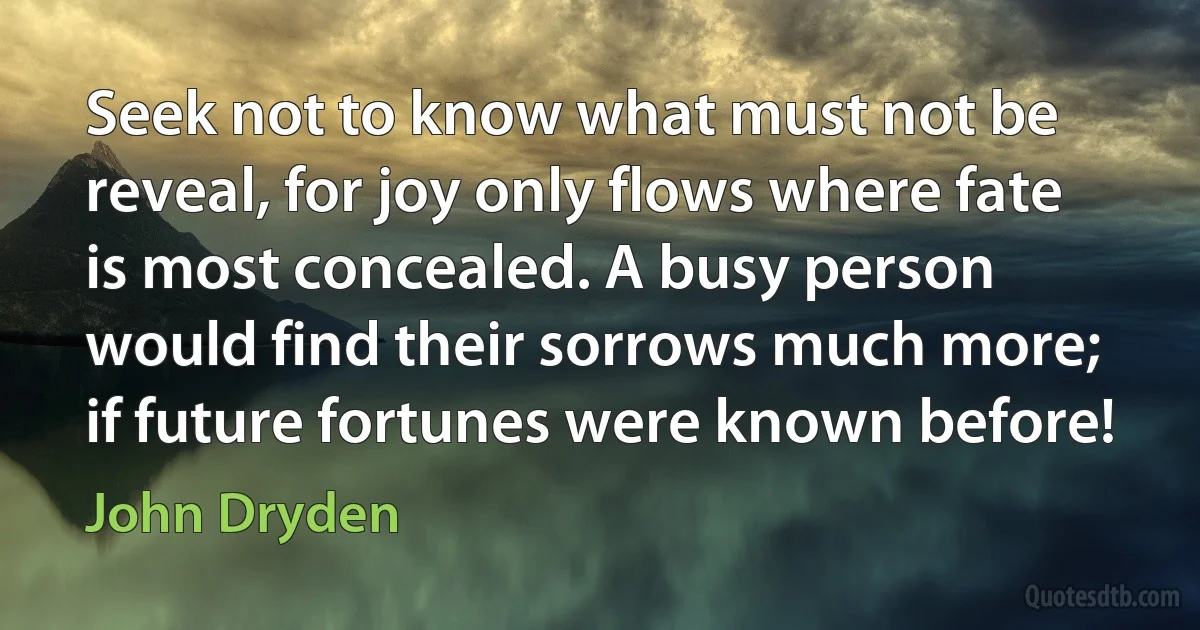 Seek not to know what must not be reveal, for joy only flows where fate is most concealed. A busy person would find their sorrows much more; if future fortunes were known before! (John Dryden)