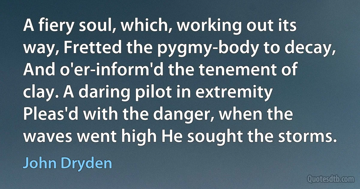 A fiery soul, which, working out its way, Fretted the pygmy-body to decay, And o'er-inform'd the tenement of clay. A daring pilot in extremity Pleas'd with the danger, when the waves went high He sought the storms. (John Dryden)