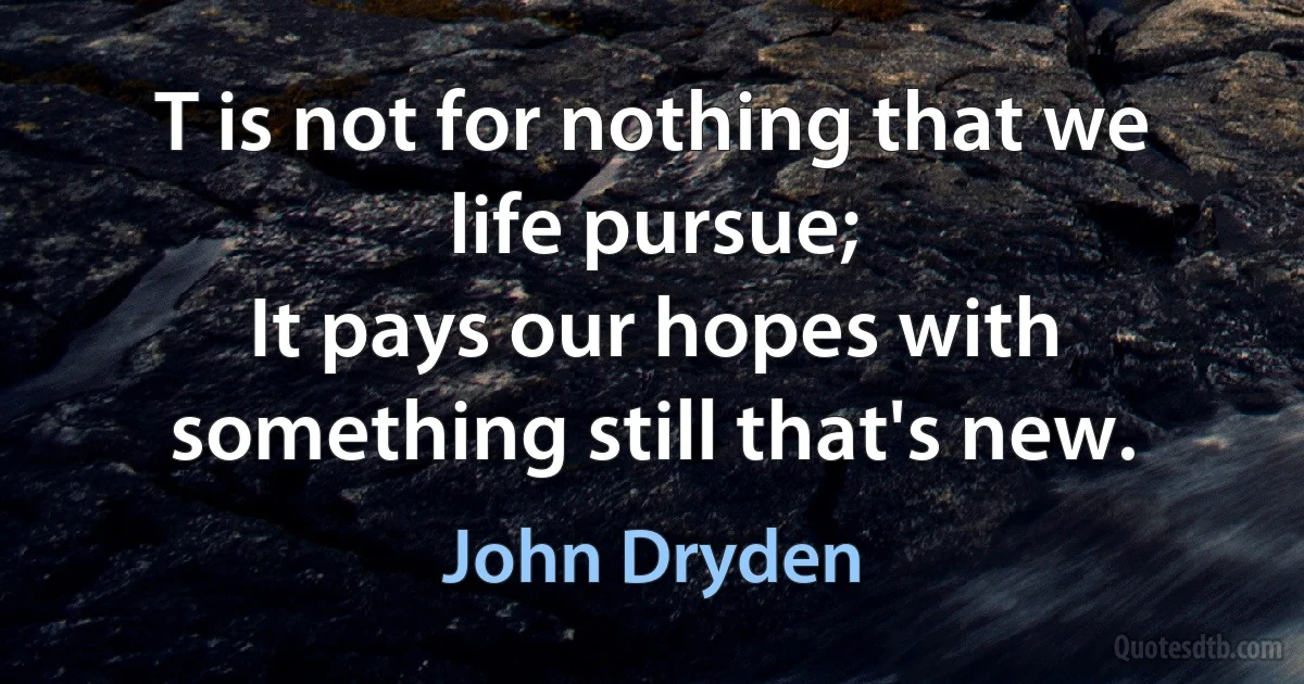 T is not for nothing that we life pursue;
It pays our hopes with something still that's new. (John Dryden)