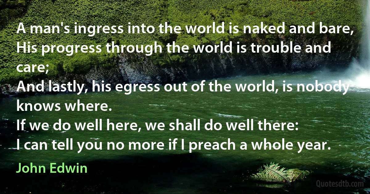 A man's ingress into the world is naked and bare,
His progress through the world is trouble and care;
And lastly, his egress out of the world, is nobody knows where.
If we do well here, we shall do well there:
I can tell you no more if I preach a whole year. (John Edwin)