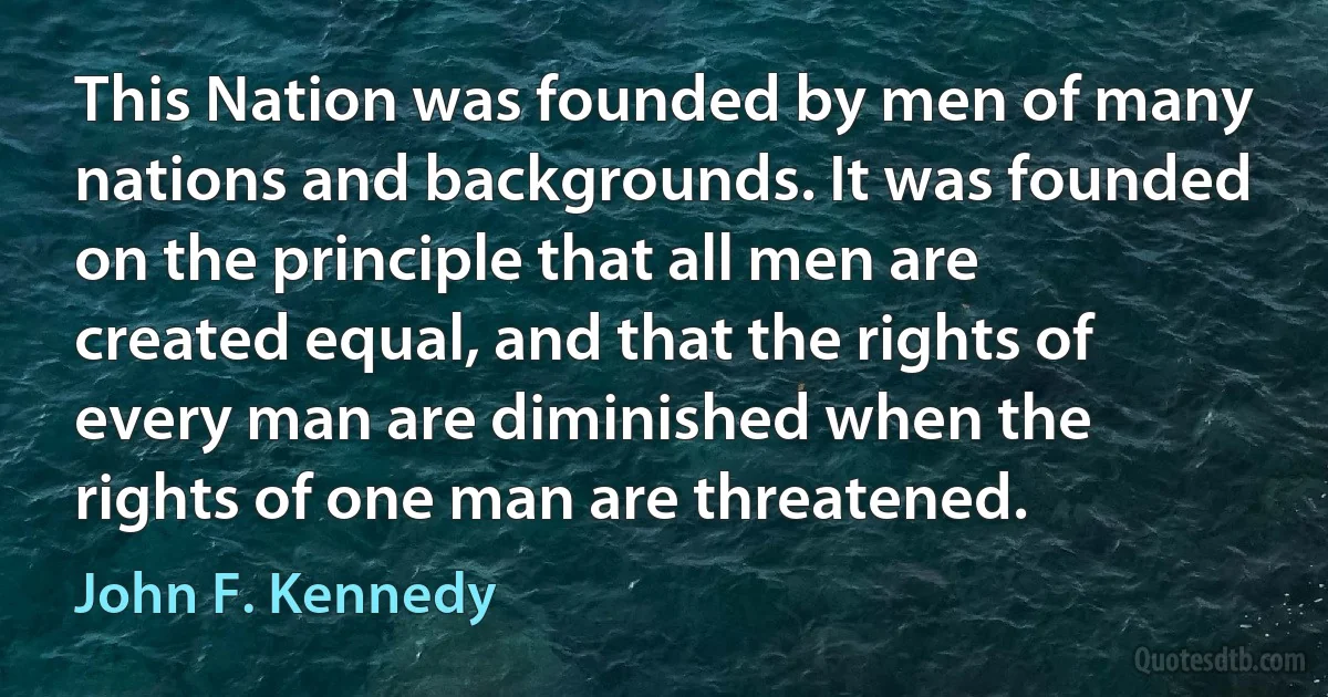 This Nation was founded by men of many nations and backgrounds. It was founded on the principle that all men are created equal, and that the rights of every man are diminished when the rights of one man are threatened. (John F. Kennedy)