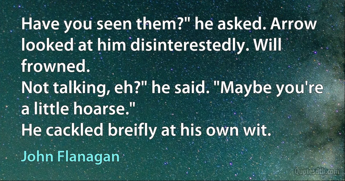 Have you seen them?" he asked. Arrow looked at him disinterestedly. Will frowned.
Not talking, eh?" he said. "Maybe you're a little hoarse."
He cackled breifly at his own wit. (John Flanagan)