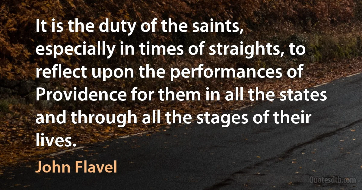 It is the duty of the saints, especially in times of straights, to reflect upon the performances of Providence for them in all the states and through all the stages of their lives. (John Flavel)