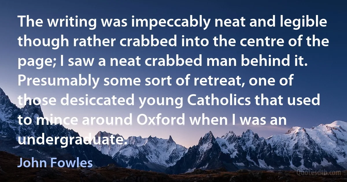 The writing was impeccably neat and legible though rather crabbed into the centre of the page; I saw a neat crabbed man behind it. Presumably some sort of retreat, one of those desiccated young Catholics that used to mince around Oxford when I was an undergraduate. (John Fowles)