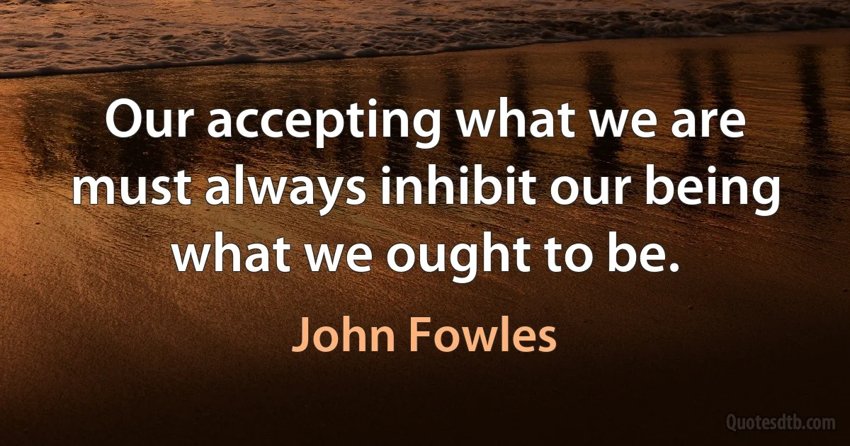 Our accepting what we are must always inhibit our being what we ought to be. (John Fowles)