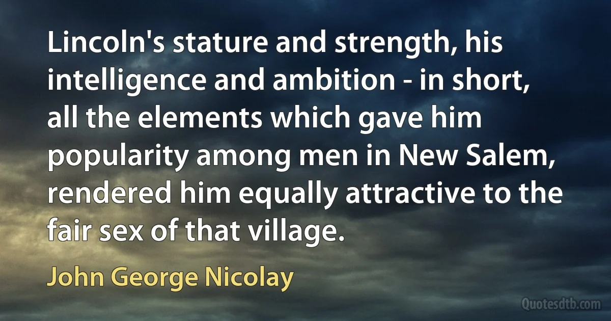 Lincoln's stature and strength, his intelligence and ambition - in short, all the elements which gave him popularity among men in New Salem, rendered him equally attractive to the fair sex of that village. (John George Nicolay)