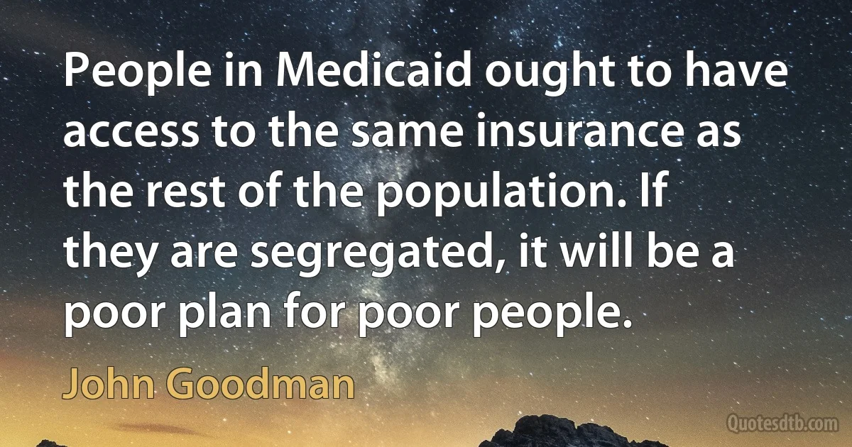 People in Medicaid ought to have access to the same insurance as the rest of the population. If they are segregated, it will be a poor plan for poor people. (John Goodman)