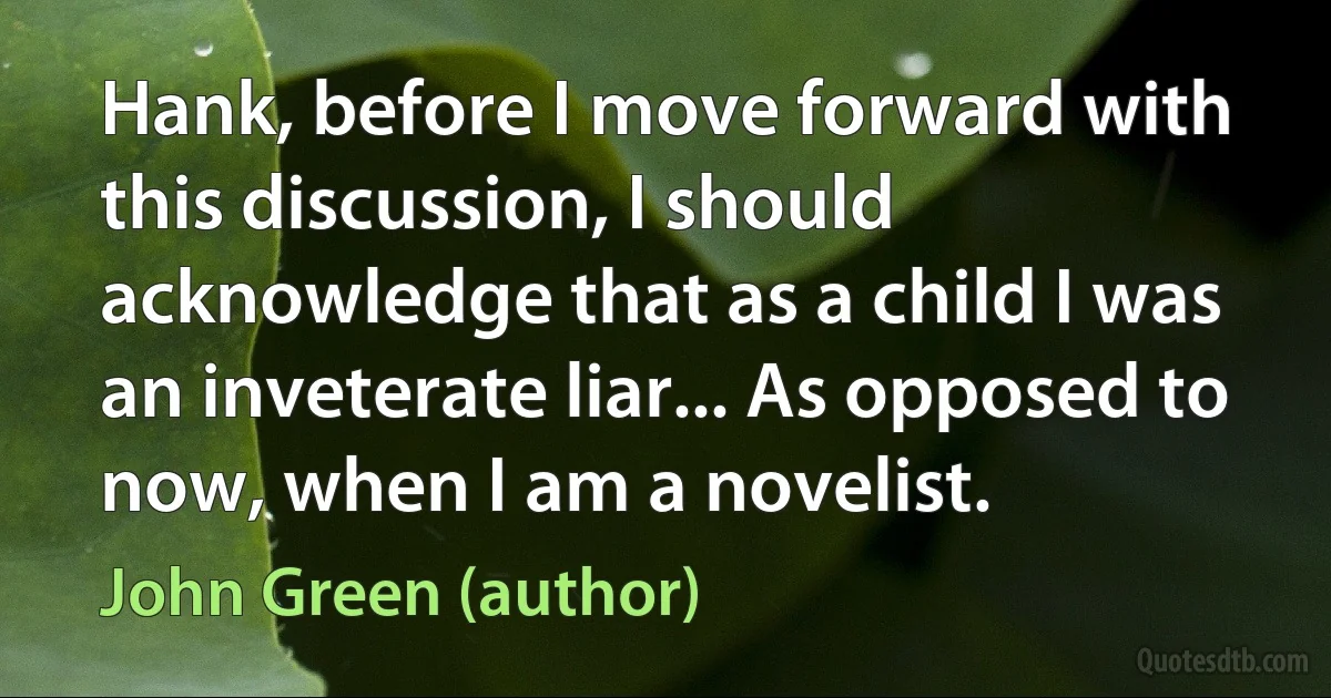 Hank, before I move forward with this discussion, I should acknowledge that as a child I was an inveterate liar... As opposed to now, when I am a novelist. (John Green (author))