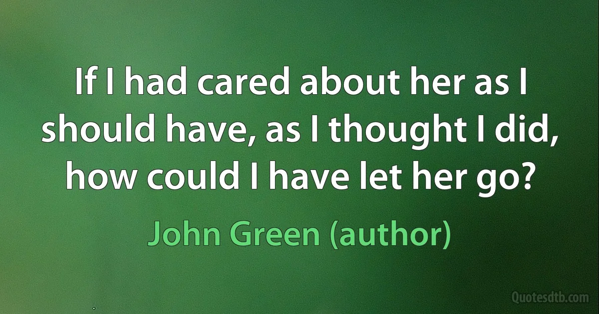 If I had cared about her as I should have, as I thought I did, how could I have let her go? (John Green (author))