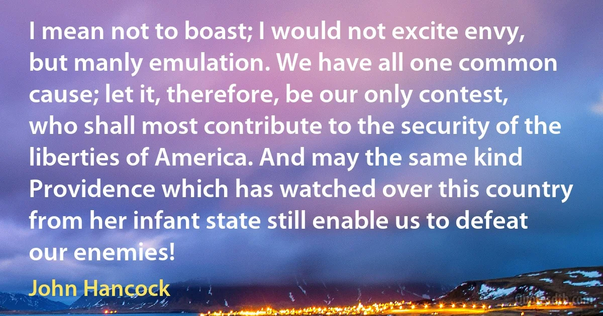 I mean not to boast; I would not excite envy, but manly emulation. We have all one common cause; let it, therefore, be our only contest, who shall most contribute to the security of the liberties of America. And may the same kind Providence which has watched over this country from her infant state still enable us to defeat our enemies! (John Hancock)