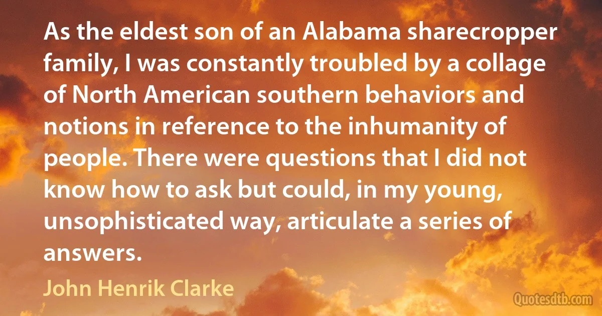 As the eldest son of an Alabama sharecropper family, I was constantly troubled by a collage of North American southern behaviors and notions in reference to the inhumanity of people. There were questions that I did not know how to ask but could, in my young, unsophisticated way, articulate a series of answers. (John Henrik Clarke)