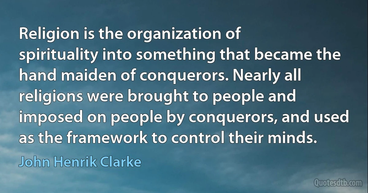 Religion is the organization of spirituality into something that became the hand maiden of conquerors. Nearly all religions were brought to people and imposed on people by conquerors, and used as the framework to control their minds. (John Henrik Clarke)