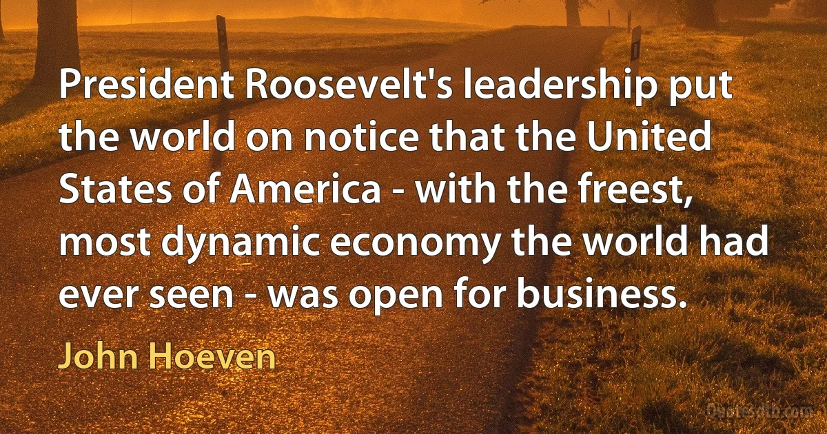 President Roosevelt's leadership put the world on notice that the United States of America - with the freest, most dynamic economy the world had ever seen - was open for business. (John Hoeven)