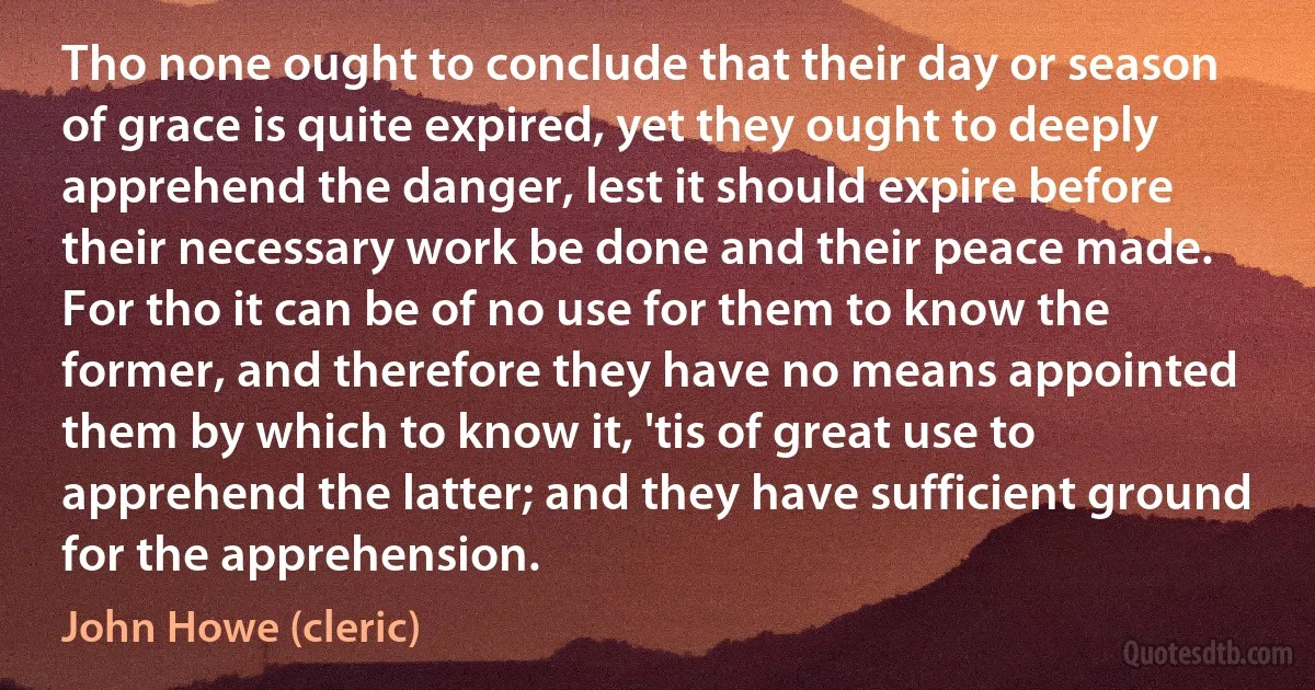 Tho none ought to conclude that their day or season of grace is quite expired, yet they ought to deeply apprehend the danger, lest it should expire before their necessary work be done and their peace made. For tho it can be of no use for them to know the former, and therefore they have no means appointed them by which to know it, 'tis of great use to apprehend the latter; and they have sufficient ground for the apprehension. (John Howe (cleric))