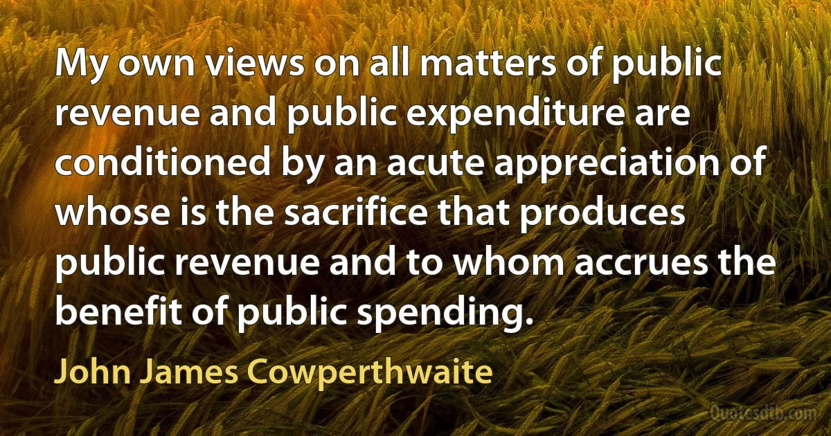 My own views on all matters of public revenue and public expenditure are conditioned by an acute appreciation of whose is the sacrifice that produces public revenue and to whom accrues the benefit of public spending. (John James Cowperthwaite)