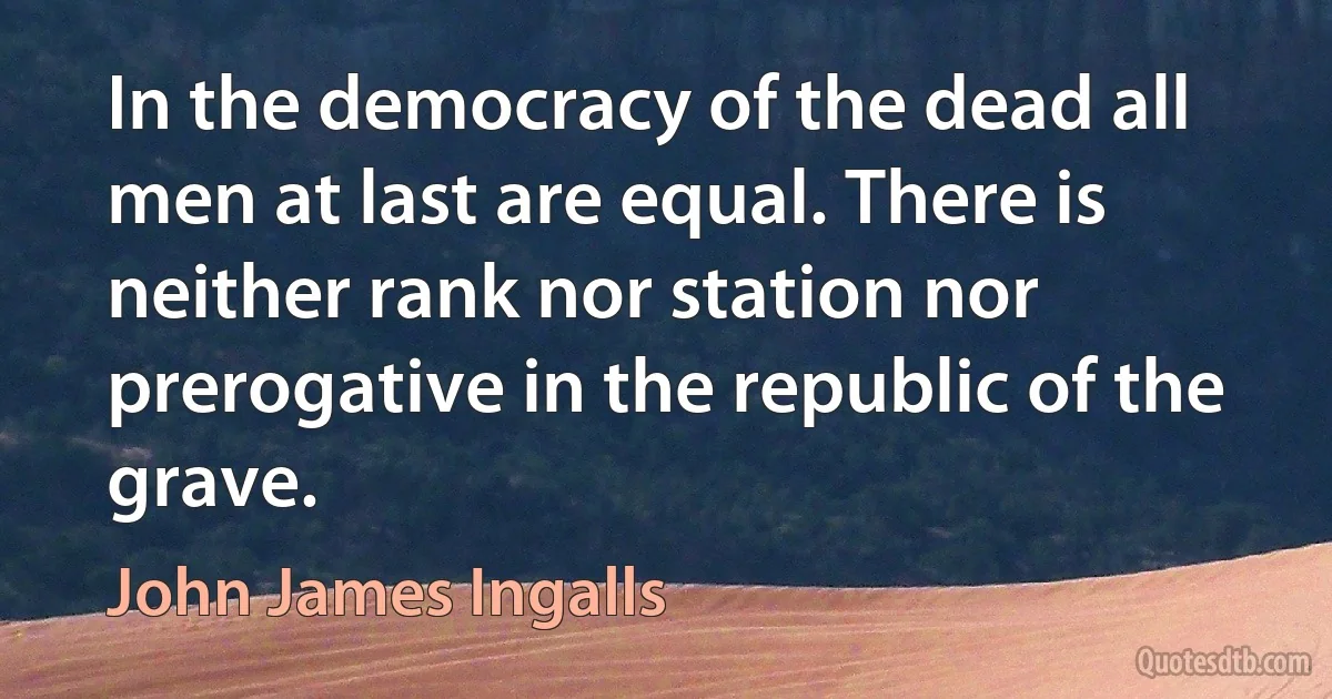 In the democracy of the dead all men at last are equal. There is neither rank nor station nor prerogative in the republic of the grave. (John James Ingalls)