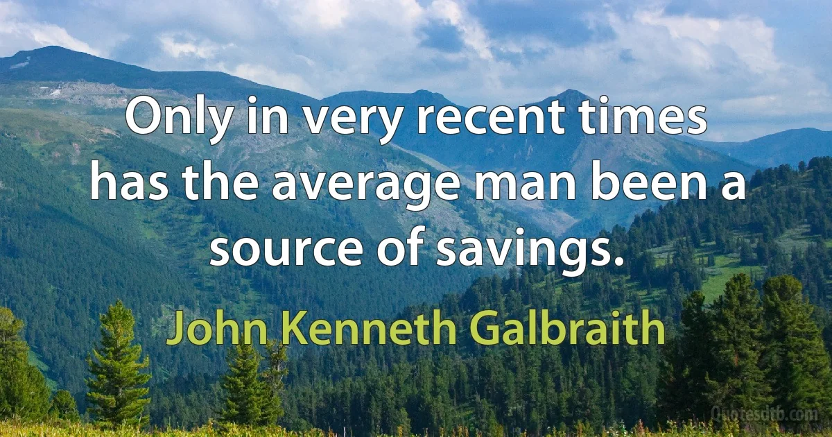 Only in very recent times has the average man been a source of savings. (John Kenneth Galbraith)