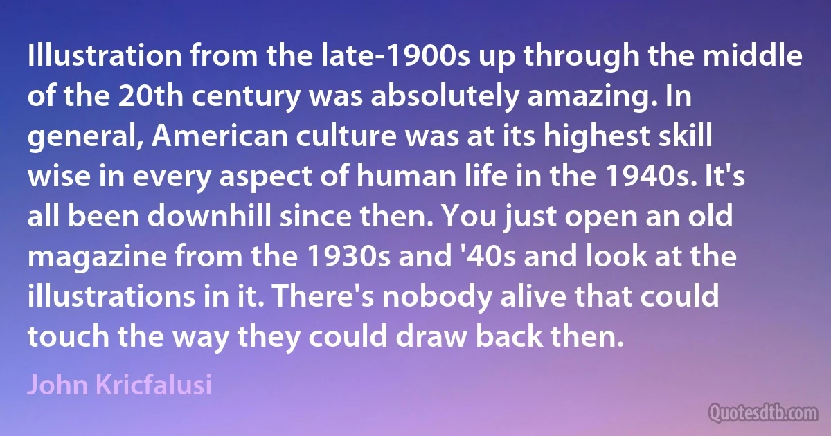 Illustration from the late-1900s up through the middle of the 20th century was absolutely amazing. In general, American culture was at its highest skill wise in every aspect of human life in the 1940s. It's all been downhill since then. You just open an old magazine from the 1930s and '40s and look at the illustrations in it. There's nobody alive that could touch the way they could draw back then. (John Kricfalusi)