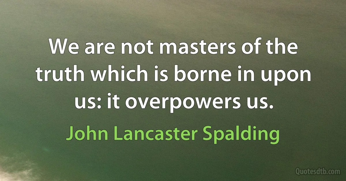 We are not masters of the truth which is borne in upon us: it overpowers us. (John Lancaster Spalding)