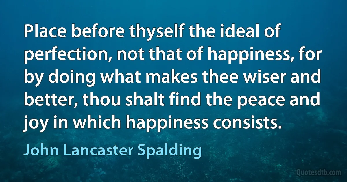 Place before thyself the ideal of perfection, not that of happiness, for by doing what makes thee wiser and better, thou shalt find the peace and joy in which happiness consists. (John Lancaster Spalding)