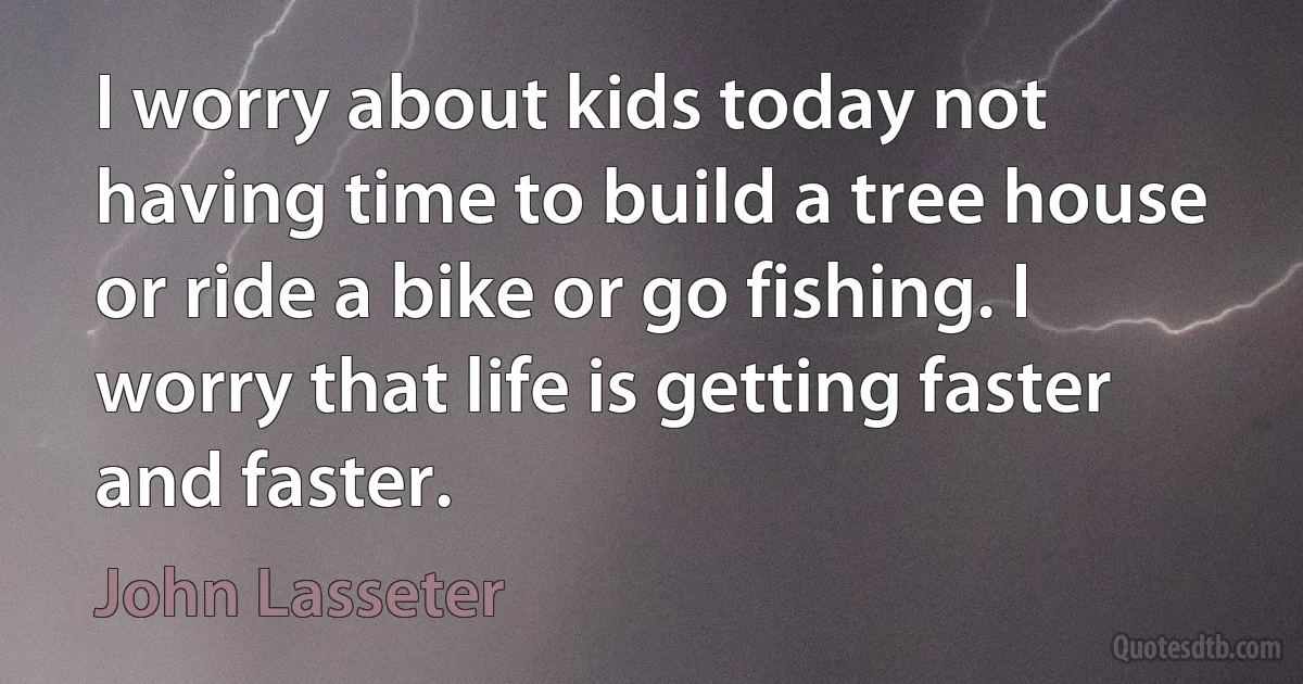 I worry about kids today not having time to build a tree house or ride a bike or go fishing. I worry that life is getting faster and faster. (John Lasseter)