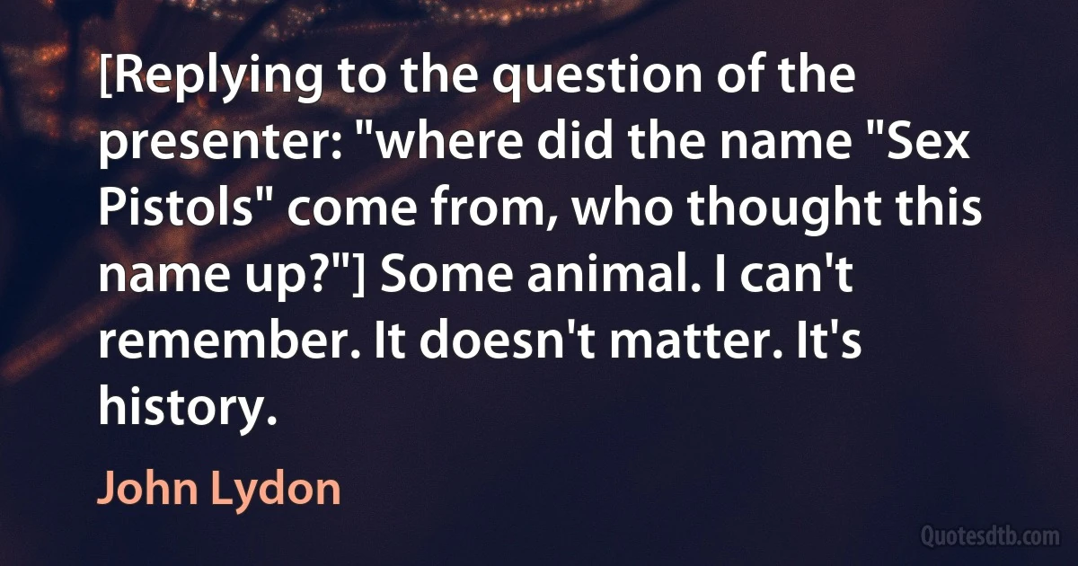 [Replying to the question of the presenter: "where did the name "Sex Pistols" come from, who thought this name up?"] Some animal. I can't remember. It doesn't matter. It's history. (John Lydon)