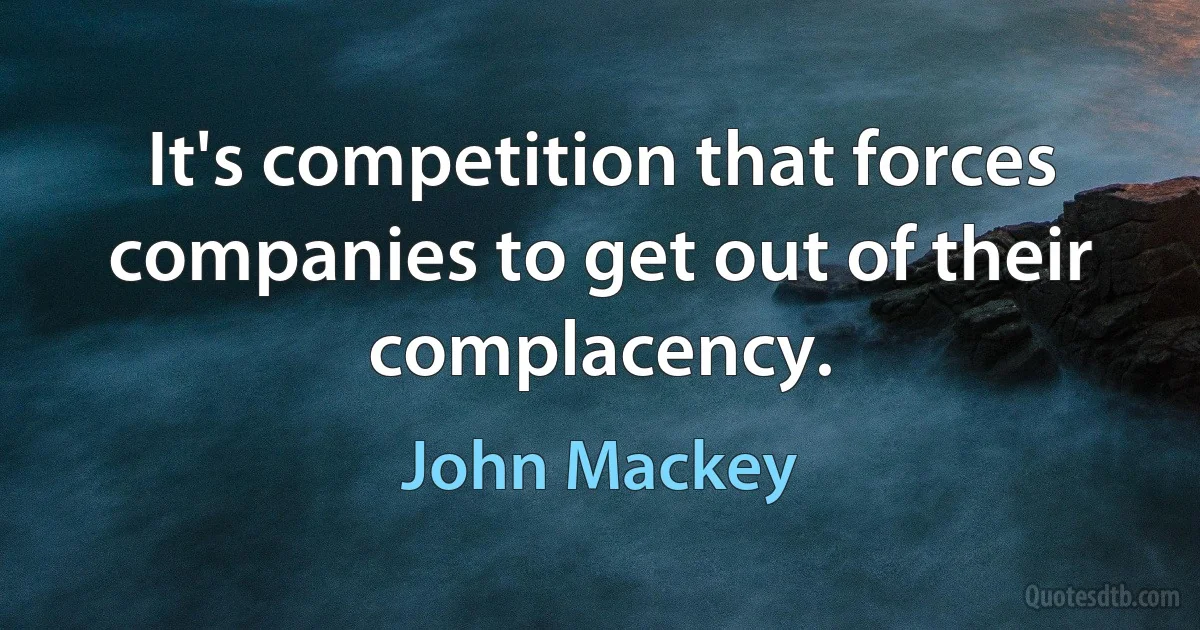 It's competition that forces companies to get out of their complacency. (John Mackey)