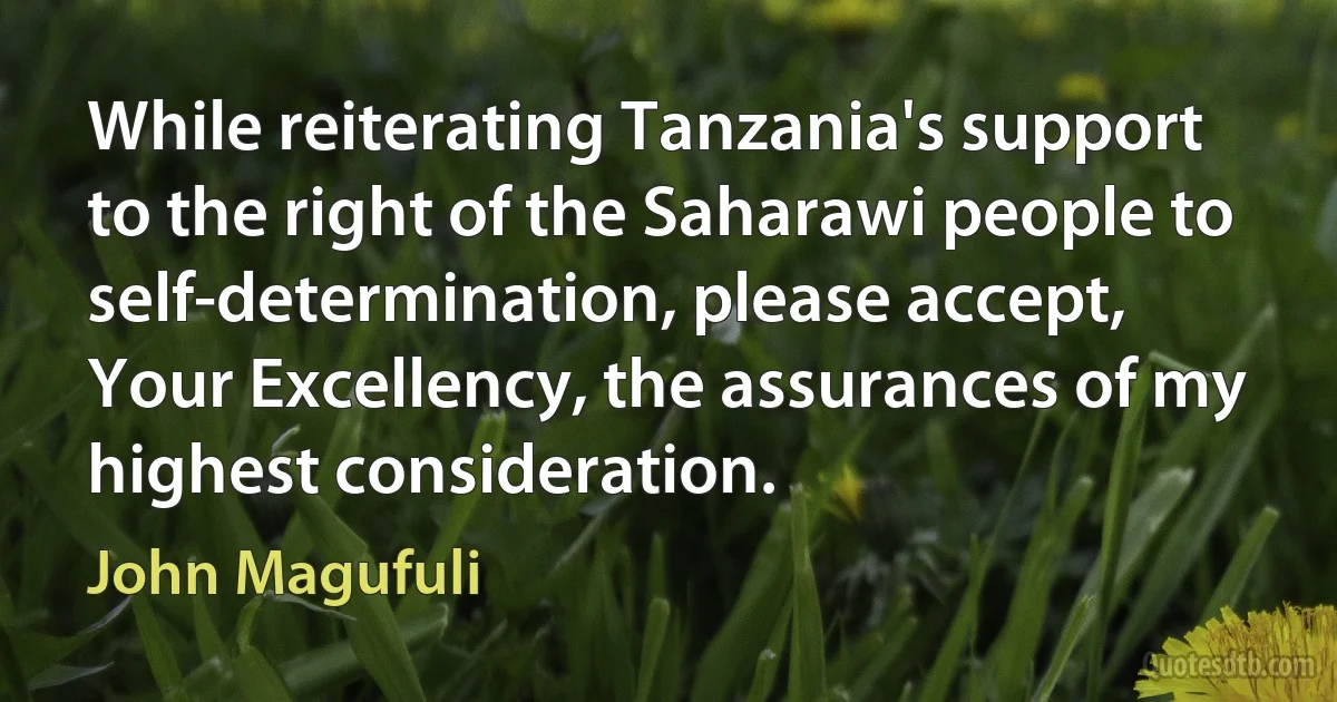 While reiterating Tanzania's support to the right of the Saharawi people to self-determination, please accept, Your Excellency, the assurances of my highest consideration. (John Magufuli)