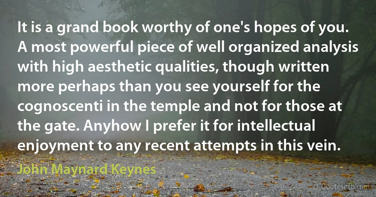 It is a grand book worthy of one's hopes of you. A most powerful piece of well organized analysis with high aesthetic qualities, though written more perhaps than you see yourself for the cognoscenti in the temple and not for those at the gate. Anyhow I prefer it for intellectual enjoyment to any recent attempts in this vein. (John Maynard Keynes)