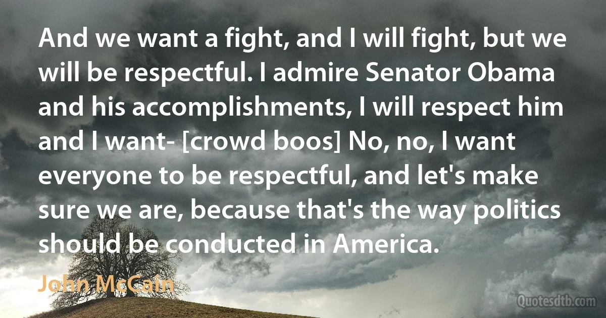 And we want a fight, and I will fight, but we will be respectful. I admire Senator Obama and his accomplishments, I will respect him and I want- [crowd boos] No, no, I want everyone to be respectful, and let's make sure we are, because that's the way politics should be conducted in America. (John McCain)