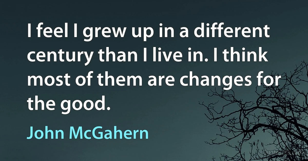 I feel I grew up in a different century than I live in. I think most of them are changes for the good. (John McGahern)