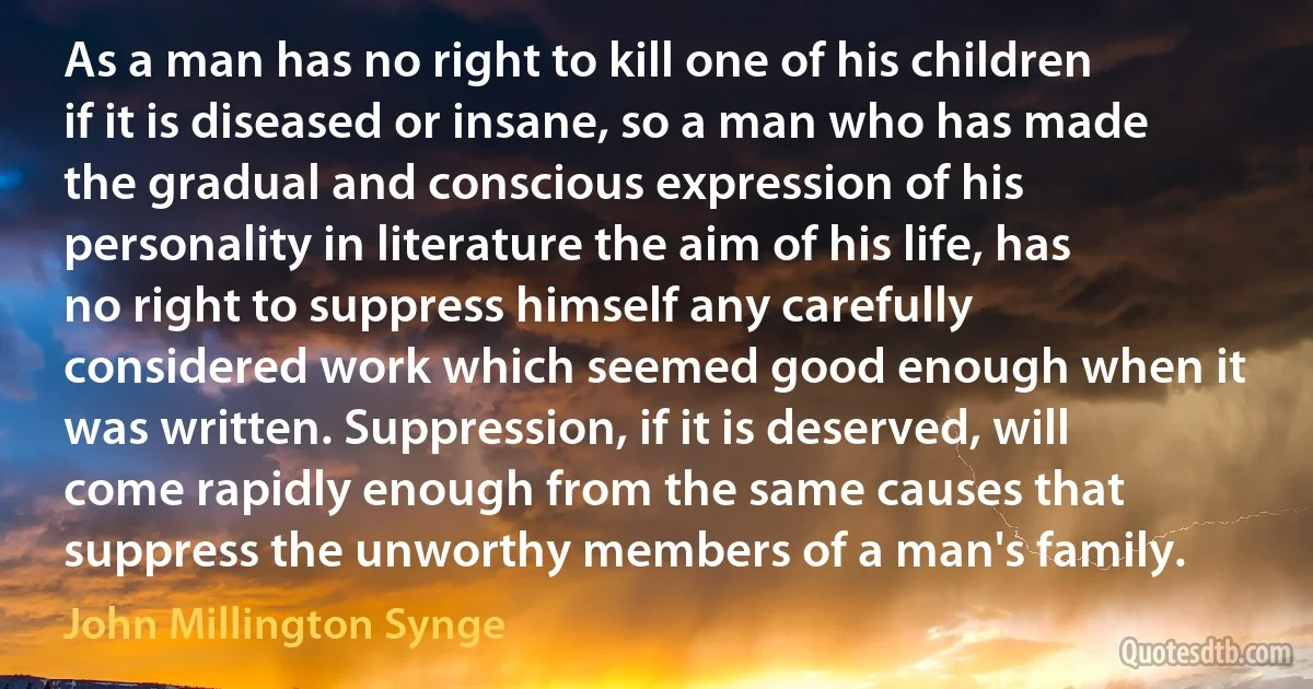 As a man has no right to kill one of his children if it is diseased or insane, so a man who has made the gradual and conscious expression of his personality in literature the aim of his life, has no right to suppress himself any carefully considered work which seemed good enough when it was written. Suppression, if it is deserved, will come rapidly enough from the same causes that suppress the unworthy members of a man's family. (John Millington Synge)