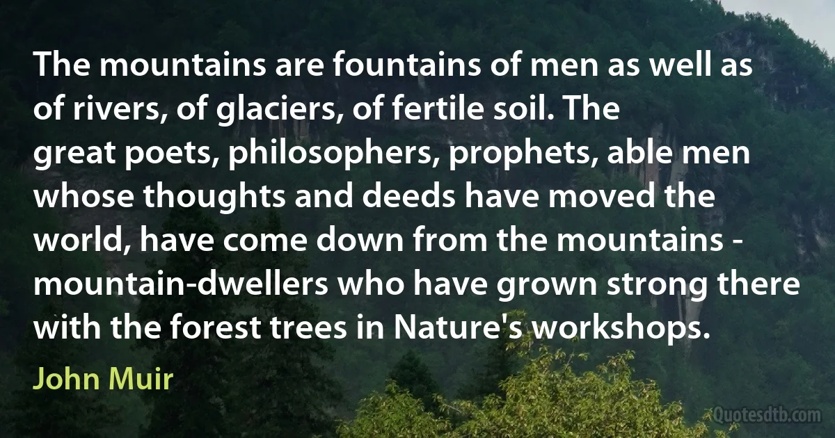 The mountains are fountains of men as well as of rivers, of glaciers, of fertile soil. The great poets, philosophers, prophets, able men whose thoughts and deeds have moved the world, have come down from the mountains - mountain-dwellers who have grown strong there with the forest trees in Nature's workshops. (John Muir)