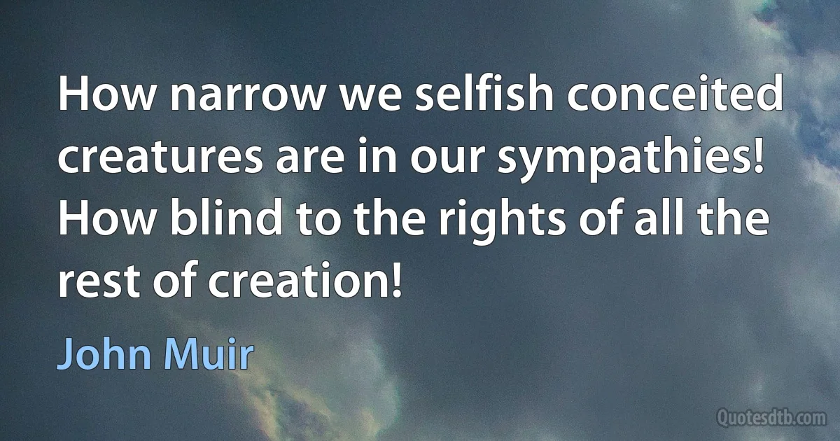 How narrow we selfish conceited creatures are in our sympathies! How blind to the rights of all the rest of creation! (John Muir)