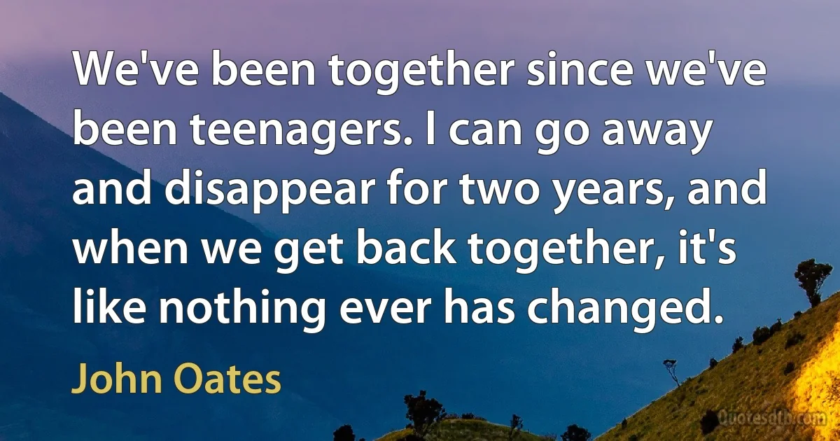 We've been together since we've been teenagers. I can go away and disappear for two years, and when we get back together, it's like nothing ever has changed. (John Oates)