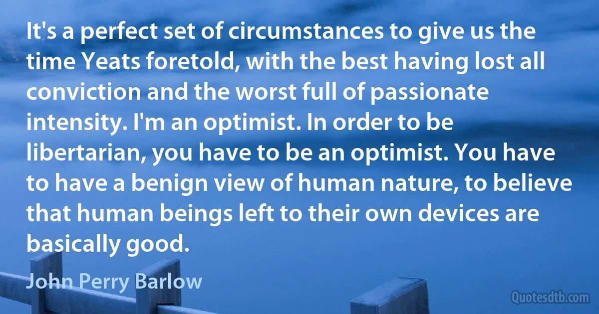 It's a perfect set of circumstances to give us the time Yeats foretold, with the best having lost all conviction and the worst full of passionate intensity. I'm an optimist. In order to be libertarian, you have to be an optimist. You have to have a benign view of human nature, to believe that human beings left to their own devices are basically good. (John Perry Barlow)