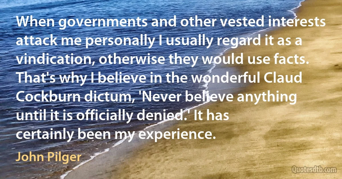 When governments and other vested interests attack me personally I usually regard it as a vindication, otherwise they would use facts. That's why I believe in the wonderful Claud Cockburn dictum, 'Never believe anything until it is officially denied.' It has certainly been my experience. (John Pilger)