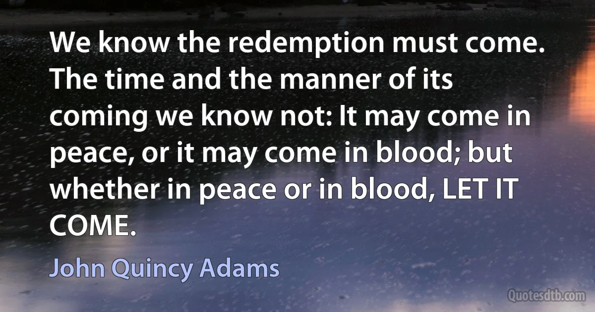 We know the redemption must come. The time and the manner of its coming we know not: It may come in peace, or it may come in blood; but whether in peace or in blood, LET IT COME. (John Quincy Adams)