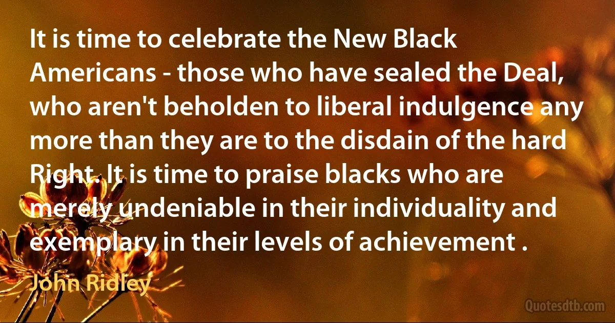 It is time to celebrate the New Black Americans - those who have sealed the Deal, who aren't beholden to liberal indulgence any more than they are to the disdain of the hard Right. It is time to praise blacks who are merely undeniable in their individuality and exemplary in their levels of achievement . (John Ridley)