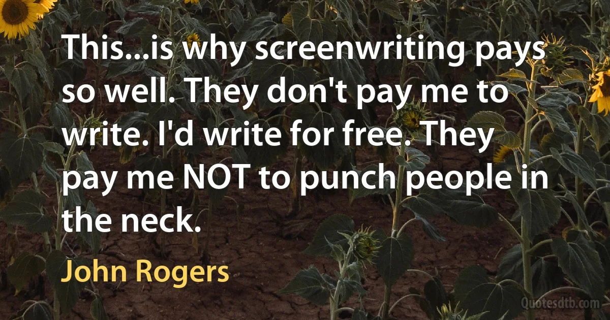 This...is why screenwriting pays so well. They don't pay me to write. I'd write for free. They pay me NOT to punch people in the neck. (John Rogers)