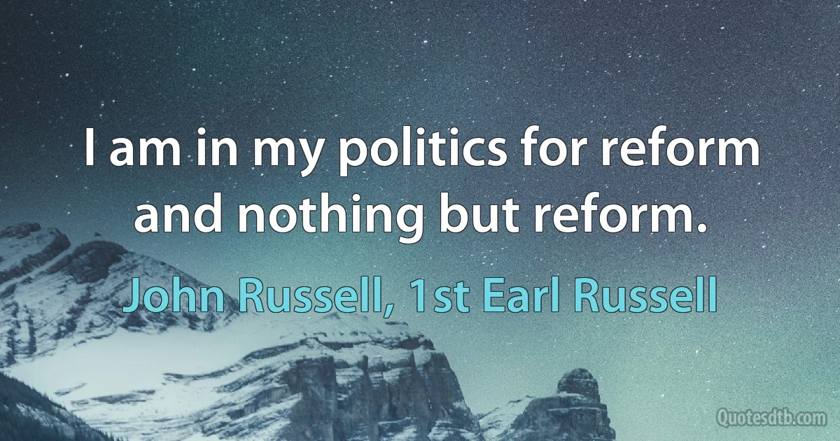 I am in my politics for reform and nothing but reform. (John Russell, 1st Earl Russell)