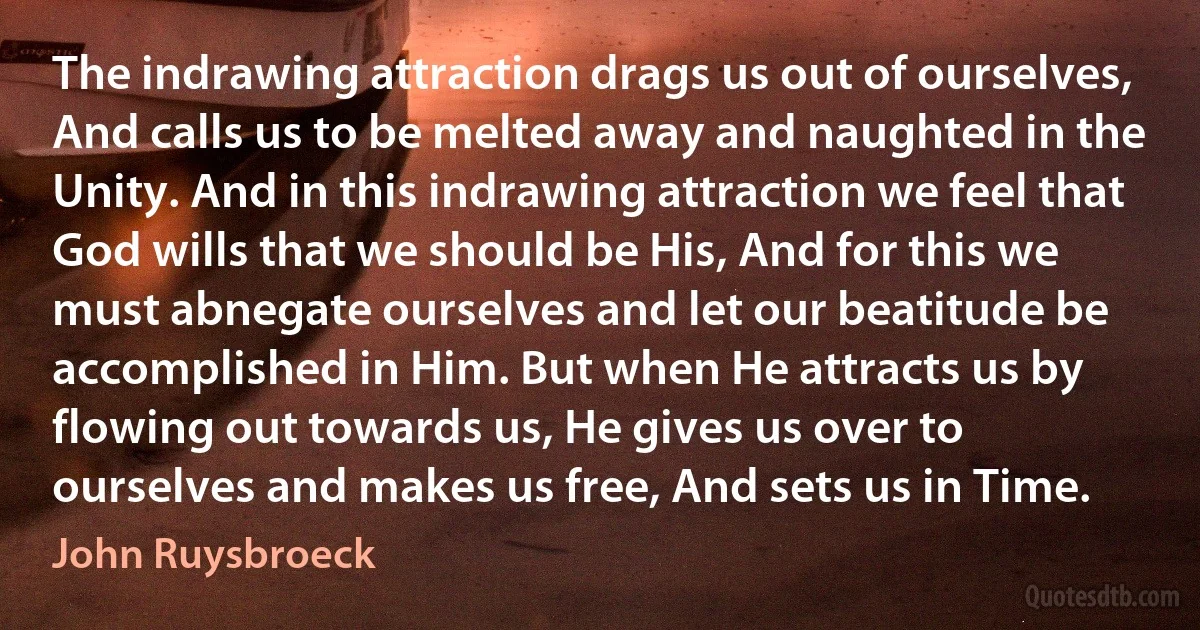 The indrawing attraction drags us out of ourselves, And calls us to be melted away and naughted in the Unity. And in this indrawing attraction we feel that God wills that we should be His, And for this we must abnegate ourselves and let our beatitude be accomplished in Him. But when He attracts us by flowing out towards us, He gives us over to ourselves and makes us free, And sets us in Time. (John Ruysbroeck)