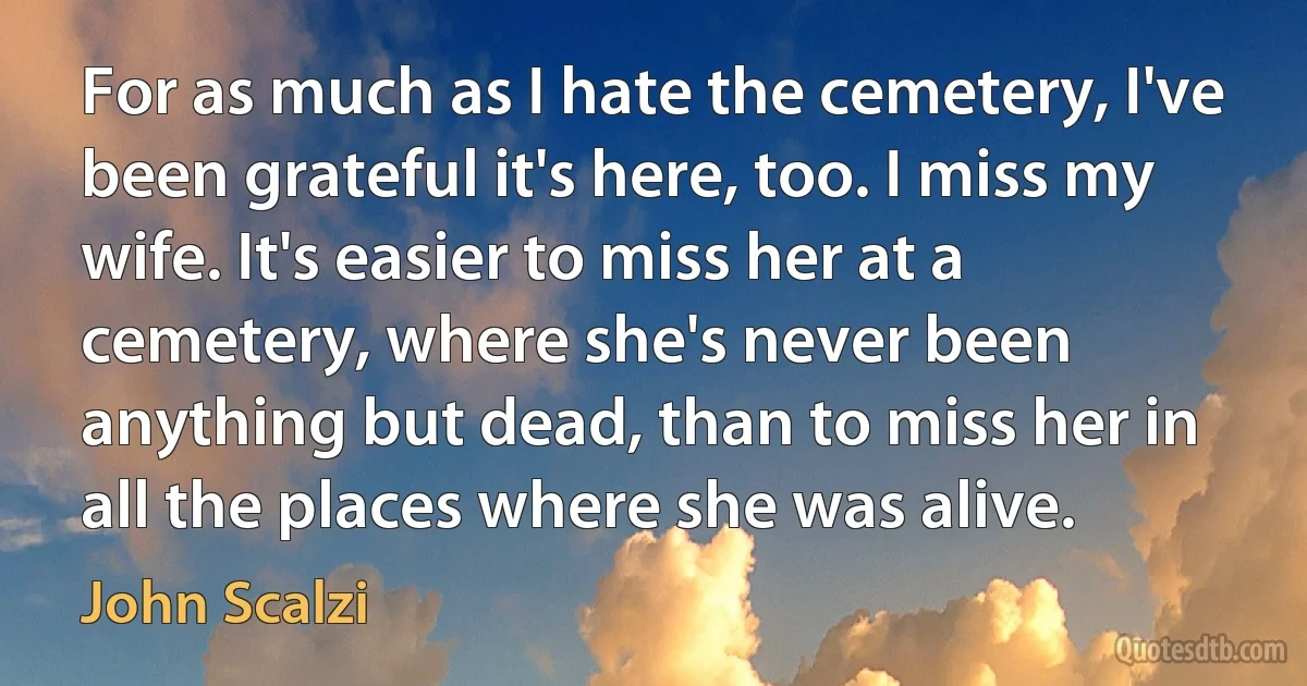 For as much as I hate the cemetery, I've been grateful it's here, too. I miss my wife. It's easier to miss her at a cemetery, where she's never been anything but dead, than to miss her in all the places where she was alive. (John Scalzi)