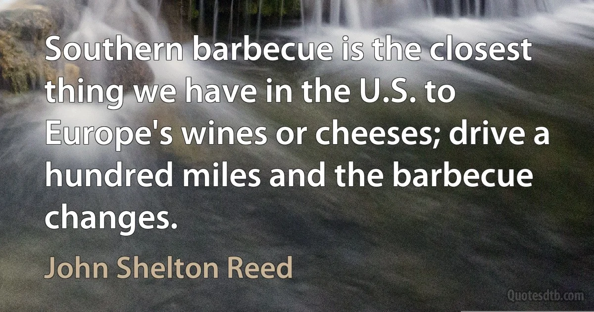 Southern barbecue is the closest thing we have in the U.S. to Europe's wines or cheeses; drive a hundred miles and the barbecue changes. (John Shelton Reed)